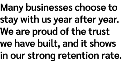 Many businesses choose to stay with us year after year. We are proud of the trust we have built, and it shows in our ...